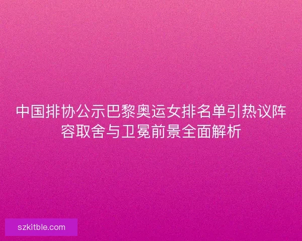 中国排协公示巴黎奥运女排名单引热议阵容取舍与卫冕前景全面解析