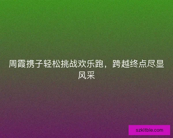 周霞携子轻松挑战欢乐跑，跨越终点尽显风采