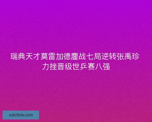 瑞典天才莫雷加德鏖战七局逆转张禹珍 力挫晋级世乒赛八强
