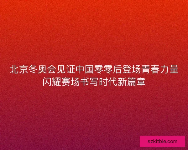 北京冬奥会见证中国零零后登场青春力量闪耀赛场书写时代新篇章