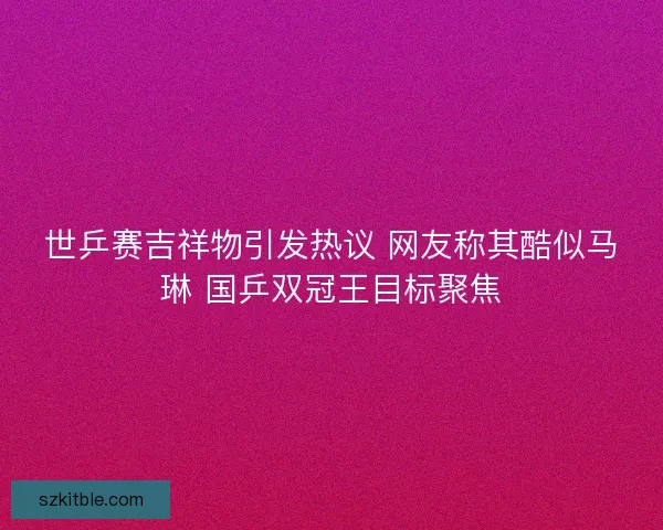 世乒赛吉祥物引发热议 网友称其酷似马琳 国乒双冠王目标聚焦