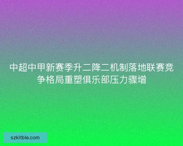 中超中甲新赛季升二降二机制落地联赛竞争格局重塑俱乐部压力骤增