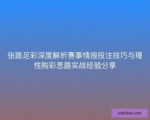 张路足彩深度解析赛事情报投注技巧与理性购彩思路实战经验分享