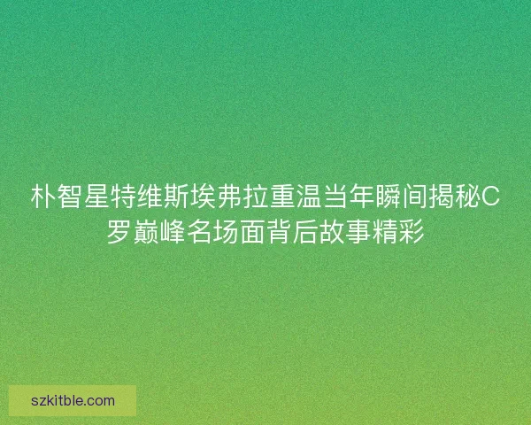 朴智星特维斯埃弗拉重温当年瞬间揭秘C罗巅峰名场面背后故事精彩