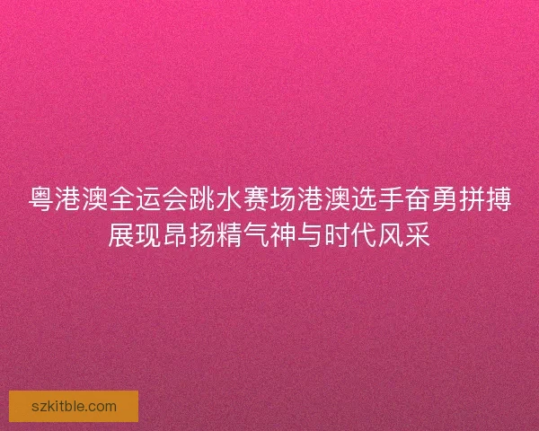 粤港澳全运会跳水赛场港澳选手奋勇拼搏展现昂扬精气神与时代风采