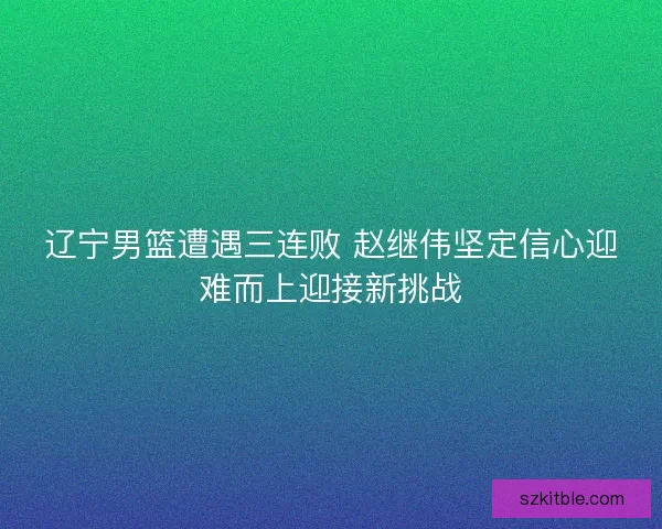 辽宁男篮遭遇三连败 赵继伟坚定信心迎难而上迎接新挑战