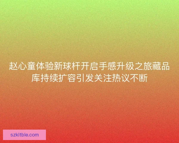 赵心童体验新球杆开启手感升级之旅藏品库持续扩容引发关注热议不断